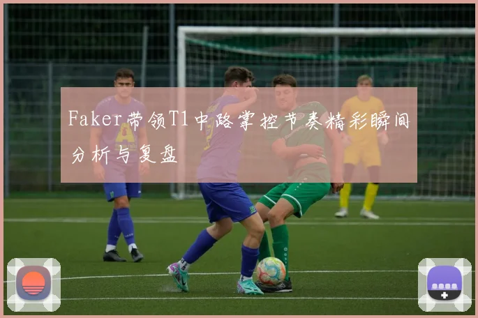 Faker带领T1中路掌控节奏精彩瞬间分析与复盘