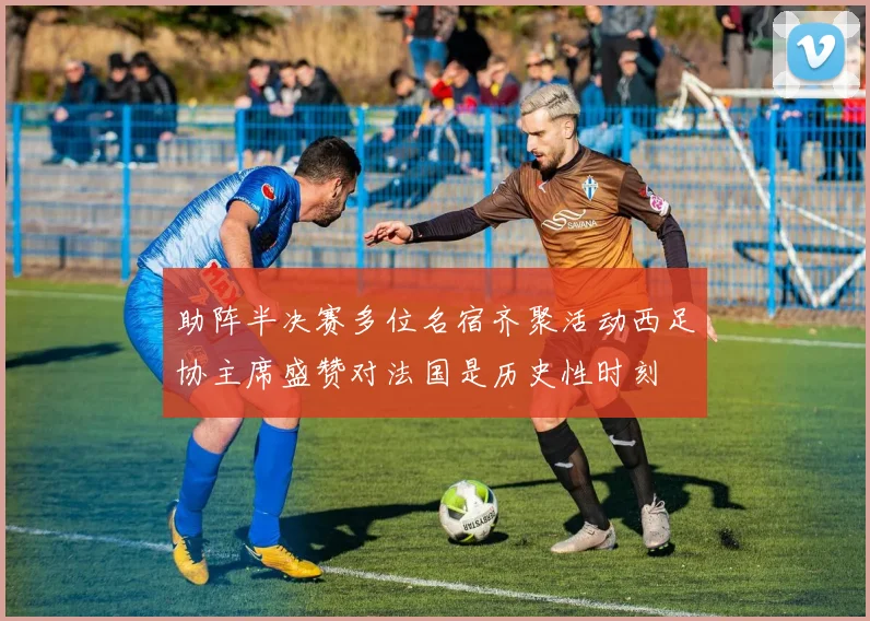助阵半决赛多位名宿齐聚活动西足协主席盛赞对法国是历史性时刻
