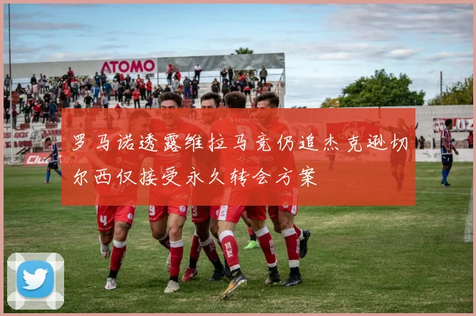 罗马诺透露维拉马竞仍追杰克逊切尔西仅接受永久转会方案