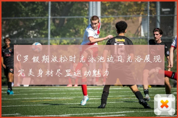 C罗假期放松时光泳池边日光浴展现完美身材尽显运动魅力