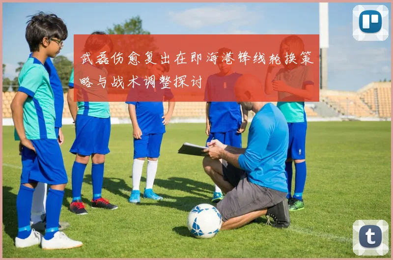 武磊伤愈复出在即海港锋线轮换策略与战术调整探讨